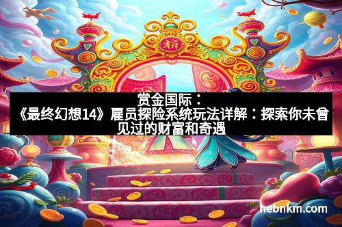 赏金国际：《最终幻想14》雇员探险系统玩法详解：探索你未曾见过的财富和奇遇